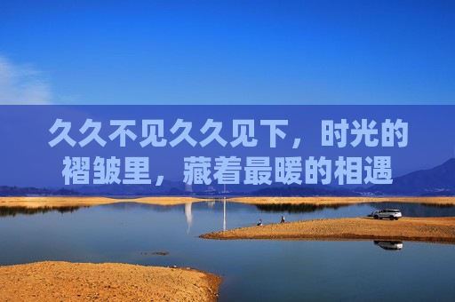 久久不见久久见下,时光的褶皱里,藏着最暖的相遇