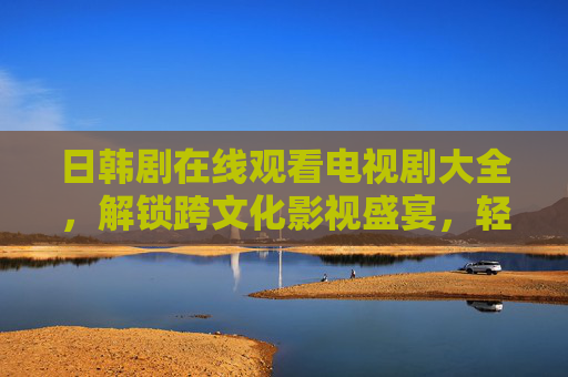 日韩剧在线观看电视剧大全,解锁跨文化影视盛宴,轻松追剧新选择