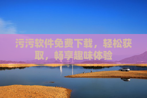 污污软件免费下载，轻松获取，畅享趣味体验