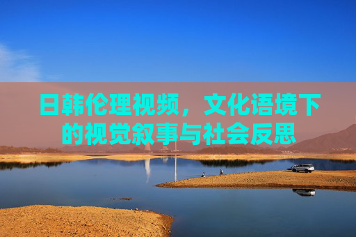 日韩伦理视频，文化语境下的视觉叙事与社会反思
