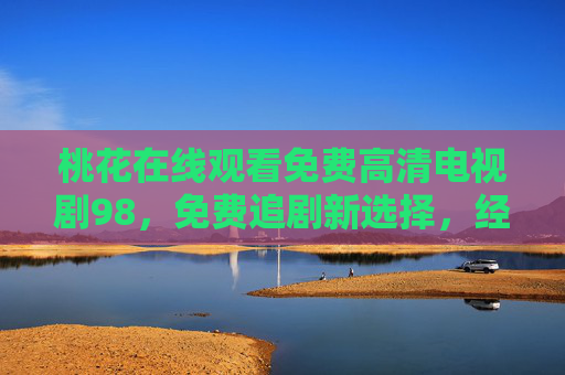桃花在线观看免费高清电视剧98,免费追剧新选择,经典与高清并存