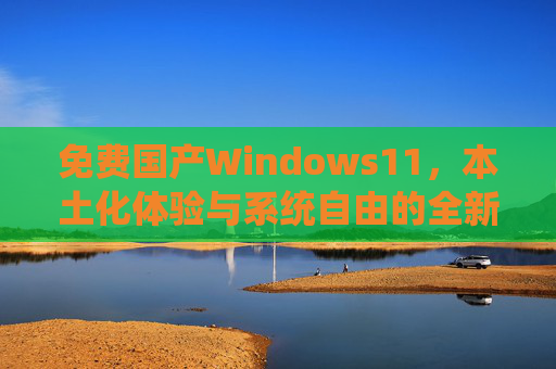 免费国产Windows11,本土化体验与系统自由的全新选择