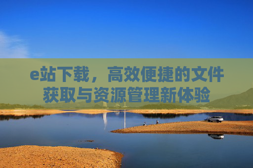 e站下载,高效便捷的文件获取与资源管理新体验