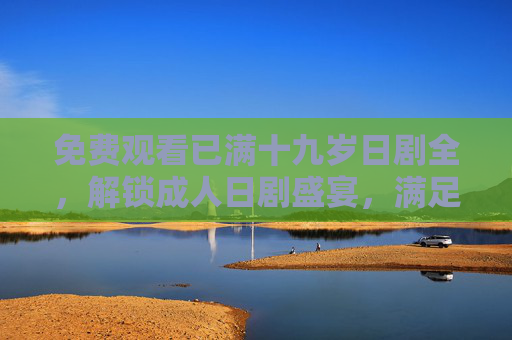 免费观看已满十九岁日剧全,解锁成人日剧盛宴,满足你的日系成人幻想与情感共鸣