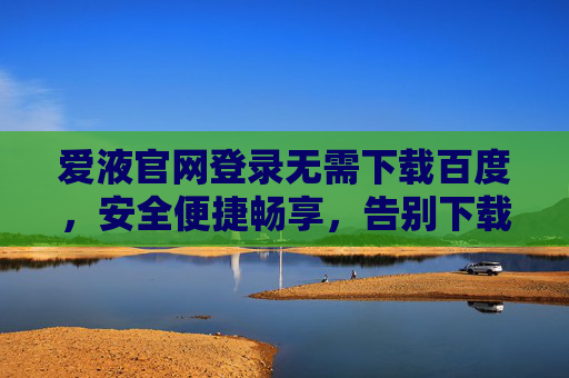 爱液官网登录无需下载百度，安全便捷畅享，告别下载烦恼