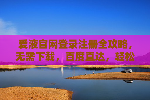 爱液官网登录注册全攻略，无需下载，百度直达，轻松开启便捷新体验