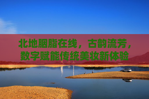 北地胭脂在线,古韵流芳,数字赋能传统美妆新体验
