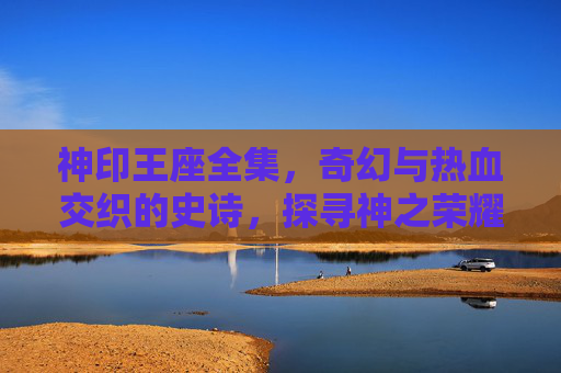 神印王座全集,奇幻与热血交织的史诗,探寻神之荣耀与王座之争的终极奥秘