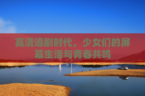 高清追剧时代，少女们的屏幕生活与青春共鸣