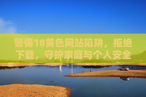 警惕18黄色网站陷阱,拒绝下载,守护家庭与个人安全