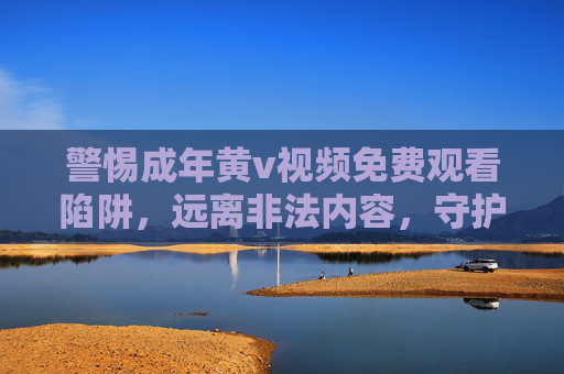 警惕成年黄v视频免费观看陷阱,远离非法内容,守护身心健康
