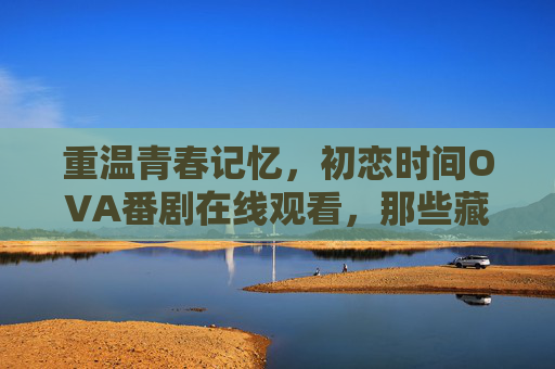 重温青春记忆，初恋时间OVA番剧在线观看，那些藏在时光里的心动瞬间