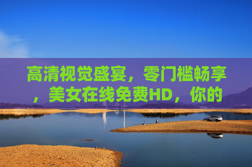 高清视觉盛宴，零门槛畅享，美女在线免费HD，你的专属无压力观影/互动平台