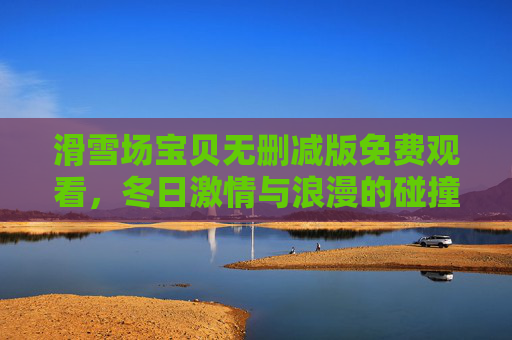 滑雪场宝贝无删减版免费观看，冬日激情与浪漫的碰撞，完整体验滑雪的刺激与爱情的升温
