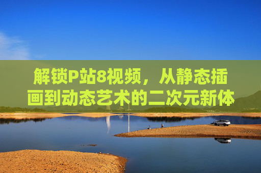解锁P站8视频，从静态插画到动态艺术的二次元新体验