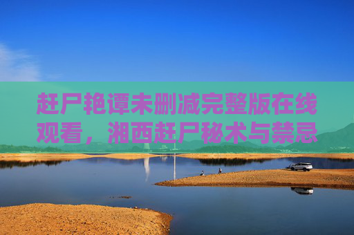 赶尸艳谭未删减完整版在线观看,湘西赶尸秘术与禁忌之恋,惊悚与诱惑交织的神秘之旅