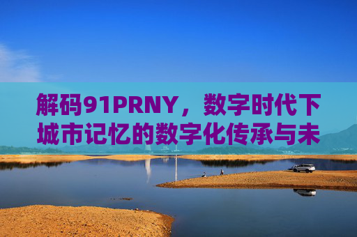 解码91PRNY，数字时代下城市记忆的数字化传承与未来图景