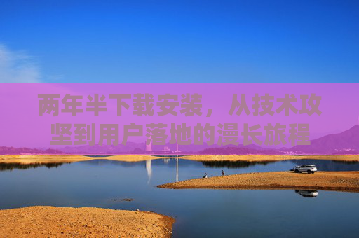 两年半下载安装，从技术攻坚到用户落地的漫长旅程