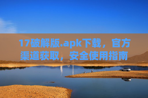 17破解版.apk下载，官方渠道获取，安全使用指南