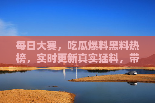 每日大赛，吃瓜爆料黑料热榜，实时更新真实猛料，带你沉浸式追星追热点