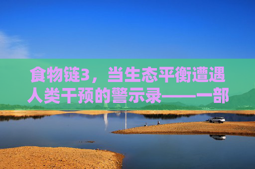 食物链3，当生态平衡遭遇人类干预的警示录——一部关于自然法则与人类责任的深刻寓言