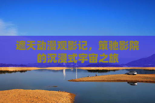 遮天动漫观影记，策驰影院的沉浸式宇宙之旅