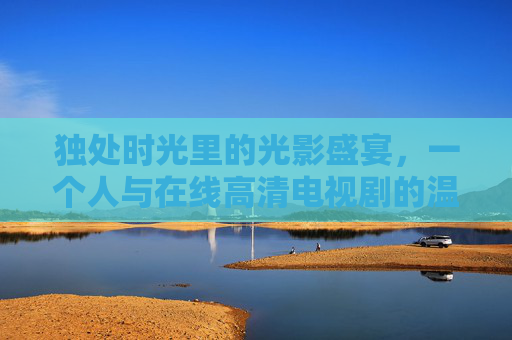 独处时光里的光影盛宴，一个人与在线高清电视剧的温柔相遇