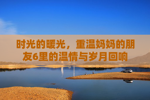 时光的暖光，重温妈妈的朋友6里的温情与岁月回响