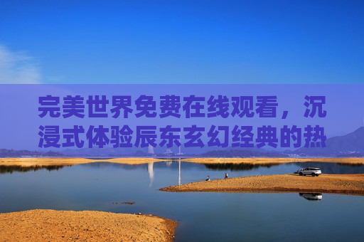 完美世界免费在线观看，沉浸式体验辰东玄幻经典的热血之旅