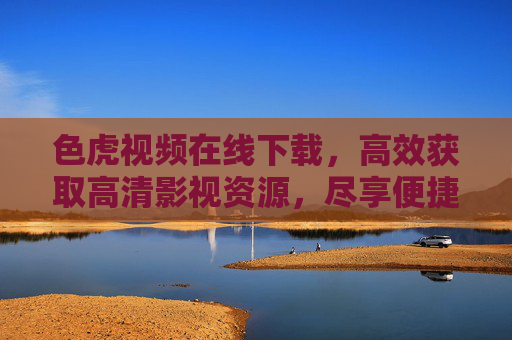 色虎视频在线下载，高效获取高清影视资源，尽享便捷观影体验