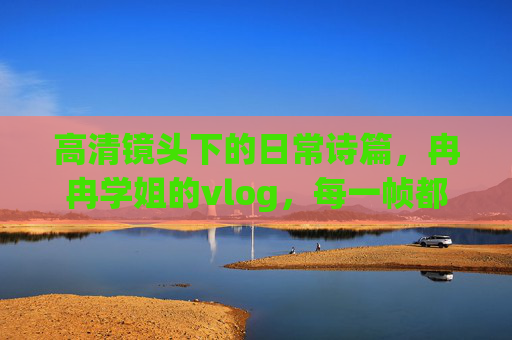 高清镜头下的日常诗篇，冉冉学姐的vlog，每一帧都值得细细品味