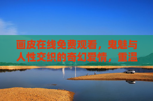 画皮在线免费观看，鬼魅与人性交织的奇幻爱情，重温经典与悬疑魅力