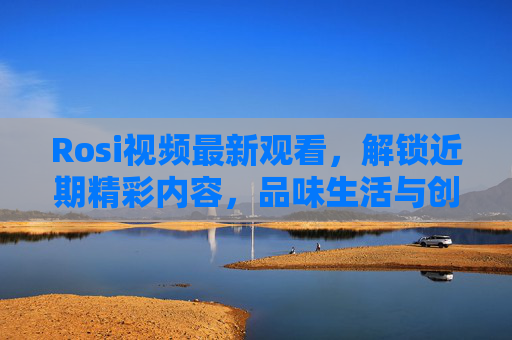 Rosi视频最新观看，解锁近期精彩内容，品味生活与创意的交融