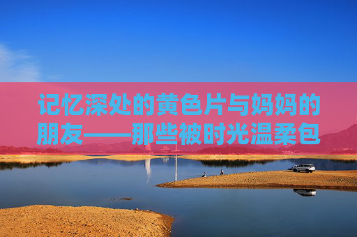 记忆深处的黄色片与妈妈的朋友——那些被时光温柔包裹的日常