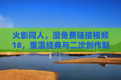 火影同人，漫免费链接视频18，重温经典与二次创作魅力