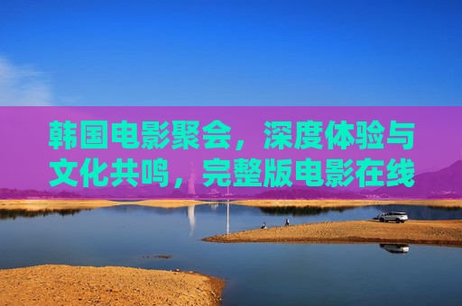 韩国电影聚会，深度体验与文化共鸣，完整版电影在线观看的绝佳方式