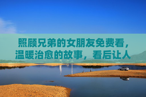 照顾兄弟的女朋友免费看，温暖治愈的故事，看后让人泪目