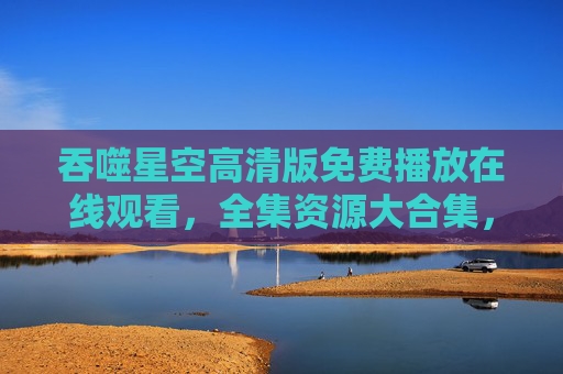 吞噬星空高清版免费播放在线观看，全集资源大合集，科幻热血冒险一网打尽！