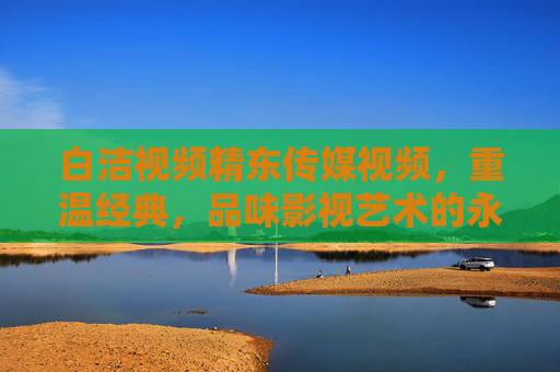 白洁视频精东传媒视频，重温经典，品味影视艺术的永恒魅力