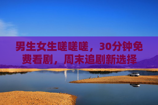 男生女生嗟嗟嗟,30分钟免费看剧,周末追剧新选择