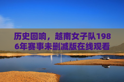 历史回响，越南女子队1986年赛事未删减版在线观看，感受原始体育魅力与时代印记