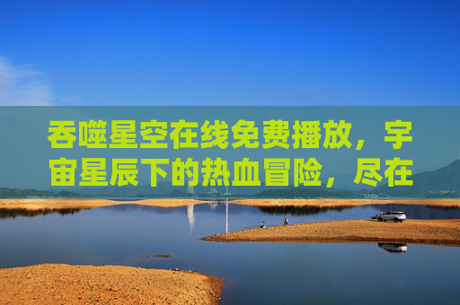 吞噬星空在线免费播放，宇宙星辰下的热血冒险，尽在指尖的无限可能