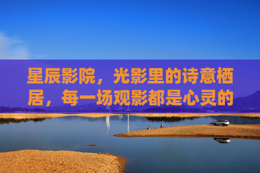 星辰影院，光影里的诗意栖居，每一场观影都是心灵的治愈之旅