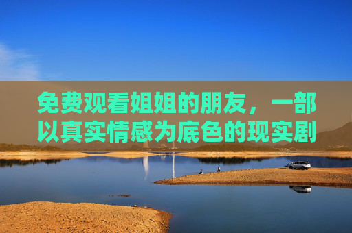免费观看姐姐的朋友，一部以真实情感为底色的现实剧，值得细细品味