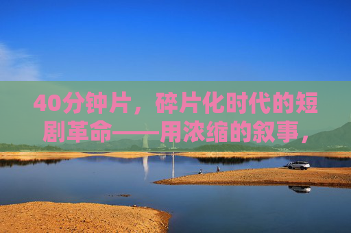 40分钟片，碎片化时代的短剧革命——用浓缩的叙事，引爆情绪快闪