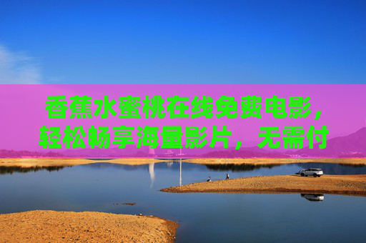 香蕉水蜜桃在线免费电影，轻松畅享海量影片，无需付费的观影新选择