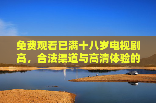 免费观看已满十八岁电视剧高，合法渠道与高清体验的指南