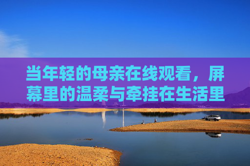 当年轻的母亲在线观看，屏幕里的温柔与牵挂在生活里流淌