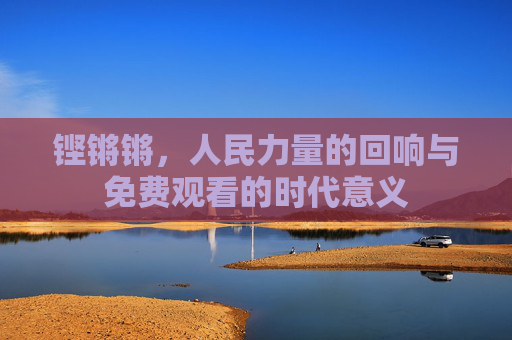 铿锵锵，人民力量的回响与免费观看的时代意义