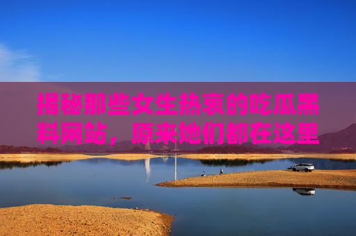揭秘那些女生热衷的吃瓜黑料网站,原来她们都在这里挖料!